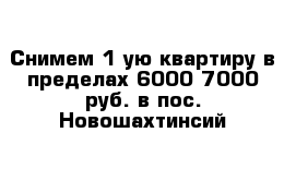 Снимем 1-ую квартиру в пределах 6000-7000 руб. в пос. Новошахтинсий